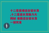 十二星座谁适合留长发,十二星座长发魅力大揭秘 谁最适合留长发一探究竟