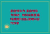 星座领导力-星座领导力探秘：如何运用星座特质提升团队管理与合作效率