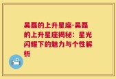 吴磊的上升星座-吴磊的上升星座揭秘：星光闪耀下的魅力与个性解析