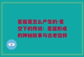 星座是怎么产生的-星空下的传说：星座形成的神秘故事与古老信仰