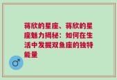 蒋欣的星座、蒋欣的星座魅力揭秘：如何在生活中发掘双鱼座的独特能量