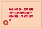 命中注定在一起的星座,命中注定的星座缘分揭秘相伴一生的爱情密码