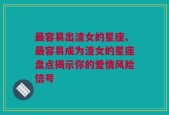 最容易出渣女的星座、最容易成为渣女的星座盘点揭示你的爱情风险信号