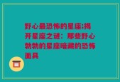 野心最恐怖的星座;揭开星座之谜：那些野心勃勃的星座暗藏的恐怖面具