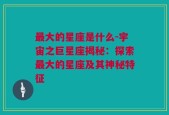 最大的星座是什么-宇宙之巨星座揭秘：探索最大的星座及其神秘特征