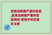 感情洁癖最严重的星座,感情洁癖最严重的星座揭秘 爱情中的完美主义者