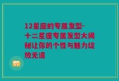 12星座的专属发型-十二星座专属发型大揭秘让你的个性与魅力绽放无遗