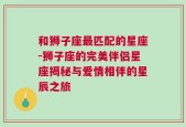 和狮子座最匹配的星座-狮子座的完美伴侣星座揭秘与爱情相伴的星辰之旅