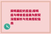 摩羯最配的星座;摩羯座与哪些星座最为默契深度解析与完美搭配指南