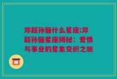邓超孙俪什么星座;邓超孙俪星座揭秘：爱情与事业的星象交织之旅