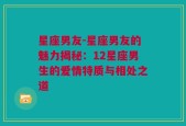 星座男友-星座男友的魅力揭秘：12星座男生的爱情特质与相处之道