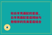 和白羊男最配的星座_白羊男最配星座揭秘与他相伴的完美星座组合