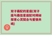 双子最配的星座(双子座与最佳星座配对揭秘探索心灵契合与爱情共鸣)