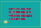 张艺兴上升星座-张艺兴上升星座揭秘 星座特质如何影响他的艺术人生与魅力展现