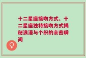 十二星座接吻方式、十二星座独特接吻方式揭秘浪漫与个织的亲密瞬间