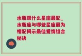 水瓶跟什么星座最配_水瓶座与哪些星座最为相配揭示最佳爱情组合秘诀