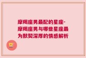 摩羯座男最配的星座-摩羯座男与哪些星座最为默契深厚的情感解析