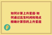 如何计算上升星座-如何通过出生时间和地点精确计算你的上升星座