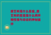 唐艺昕是什么星座_唐艺昕的星座是什么揭开她性格与命运的神秘面纱