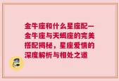 金牛座和什么星座配—金牛座与天蝎座的完美搭配揭秘，星座爱情的深度解析与相处之道