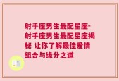 射手座男生最配星座-射手座男生最配星座揭秘 让你了解最佳爱情组合与缘分之道