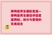 摩羯座男生最配星座—摩羯座男生最佳伴侣星座揭秘，缘分与爱情的完美结合