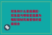 双鱼和什么星座最配-双鱼座与哪些星座最为相配探秘完美爱情的星座组合