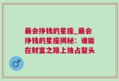 最会挣钱的星座_最会挣钱的星座揭秘：谁能在财富之路上独占鳌头