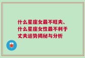 什么星座女最不旺夫、什么星座女性最不利于丈夫运势揭秘与分析