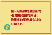 在一起最甜的星座配对-星座爱情配对揭秘：最甜蜜的星座组合让你心动不已