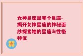 女神星座是哪个星座-揭开女神星座的神秘面纱探索她的星座与性格特征