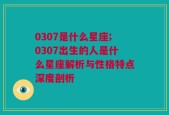 0307是什么星座;0307出生的人是什么星座解析与性格特点深度剖析