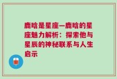 鹿晗是星座—鹿晗的星座魅力解析：探索他与星辰的神秘联系与人生启示