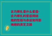 古力娜扎是什么星座-古力娜扎的星座揭秘 她的性格与命运如何影响她的演艺之路