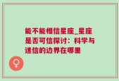 能不能相信星座_星座是否可信探讨：科学与迷信的边界在哪里