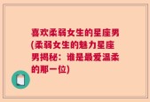 喜欢柔弱女生的星座男(柔弱女生的魅力星座男揭秘：谁是最爱温柔的那一位)