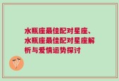 水瓶座最佳配对星座、水瓶座最佳配对星座解析与爱情运势探讨