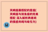 天蝎座最搭配的星座(天蝎座与双鱼座的完美搭配 深入解析两者间的情感共鸣与吸引力)