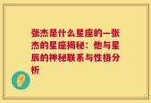 张杰是什么星座的—张杰的星座揭秘：他与星辰的神秘联系与性格分析