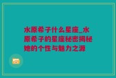 水原希子什么星座_水原希子的星座秘密揭秘她的个性与魅力之源