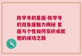 陈学冬的星座-陈学冬的双鱼座魅力揭秘 星座与个性如何交织成就他的成功之路