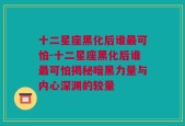 十二星座黑化后谁最可怕-十二星座黑化后谁最可怕揭秘暗黑力量与内心深渊的较量
