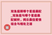 双鱼座跟哪个星座最配_双鱼座与哪个星座最配解析，揭示最佳爱情组合与相处之道