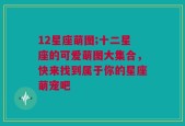 12星座萌图;十二星座的可爱萌图大集合，快来找到属于你的星座萌宠吧