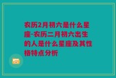 农历2月初六是什么星座-农历二月初六出生的人是什么星座及其性格特点分析