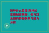 陈坤什么星座,陈坤的星座秘密揭秘：他与双鱼座的神秘联系与魅力分析