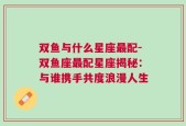 双鱼与什么星座最配-双鱼座最配星座揭秘：与谁携手共度浪漫人生