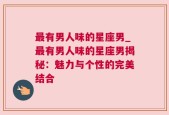 最有男人味的星座男_最有男人味的星座男揭秘：魅力与个性的完美结合