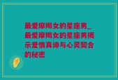 最爱摩羯女的星座男_最爱摩羯女的星座男揭示爱情真谛与心灵契合的秘密