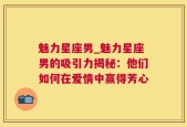 魅力星座男_魅力星座男的吸引力揭秘：他们如何在爱情中赢得芳心